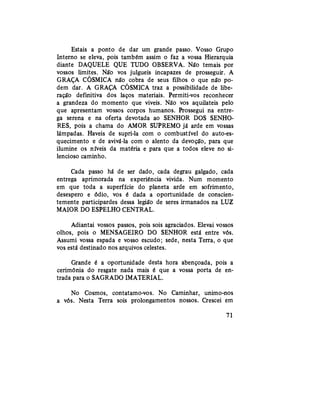 Estais a ponto de dar um grande passo. Vosso Grupo
Interno se eleva, pois também assim o faz a vossa Hierarquia
diante DAQUELE QUE TUDO OBSERVA. Não temais por
vossos limites. Não vos julgueis incapazes de prosseguir. A
GRAÇA CÓSMICA não cobra de seus filhos o que não po-
dem dar. A GRAÇA CÓSMICA traz a possibilidade de libe-
ração definitiva dos laços materiais. Permiti-vos reconhecer
a grandeza do momento que viveis. Não vos aquilateis pelo
que apresentam vossos corpos humanos. Prossegui na entre-
ga serena e na oferta devotada ao SENHOR DOS SENHO-
RES, pois a chama do AMOR SUPREMO já arde em vossas
lâmpadas. Haveis de supri-la com o combustível do auto-es-
quecimento e de avivá-la com o alento da devoção, para que
ilumine os níveis da matéria e para que a todos eleve no si-
lencioso caminho.
Cada passo há de ser dado, cada degrau galgado, cada
entrega aprimorada na experiência vivida. Num momento
em que toda a superfície do planeta arde em sofrimento,
desespero e ódio, vos é dada a oportunidade de conscien-
temente participardes dessa legião de seres irmanados na LUZ
MAIOR DO ESPELHO CENTRAL.
Adiantai vossos passos, pois sois agraciados. Elevai vossos
olhos, pois o MENSAGEIRO DO SENHOR está entre vós.
Assumi vossa espada e vosso escudo; sede, nesta Terra, o que
vos está destinado nos arquivos celestes.
Grande é a oportunidade desta hora abençoada, pois a
cerimônia do resgate nada mais é que a vossa porta de en-
trada para o SAGRADO IMATERIAL.
No Cosmos, contatamo-vos. No Caminhar, unimo-nos
a vós. Nesta Terra sois prolongamentos nossos. Crescei em
71
 
