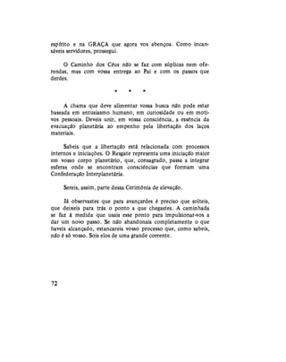 espírito e na GRAÇA que agora vos abençoa. Como incan-
sáveis servidores, prossegui.
O Caminho dos Céus não se faz com súplicas nem ofe-
rendas, mas com vossa entrega ao Pai e com os passos que
derdes.
* * *
A chama que deve alimentar vossa busca não pode estar
baseada em entusiasmo humano, em curiosidade ou em moti-
vos pessoais. Deveis unir, em vossa consciência, a essência da
evacuação planetária ao empenho pela libertação dos laços
materiais.
Sabeis que a libertação está relacionada com processos
internos e "iniciações. O Resgate representa uma iniciação maior
em vosso corpo planetário, que, consagrado, passa a integrar
esferas onde se encontram consciências que formam uma
Confederação Interplanetária.
Sereis, assim, parte dessa Cerimônia de elevação.
Já observastes que para avançardes é preciso que solteis,
que deixeis para trás o ponto a que chegastes. A caminhada
se faz à medida que usais esse ponto para impulsionar-vos a
dar um novo passo. Se não abandonais completamente o que
haveis alcançado, estancareis vosso processo que, como sabeis,
não é só vosso. Sois elos de uma grande corrente.
72
 