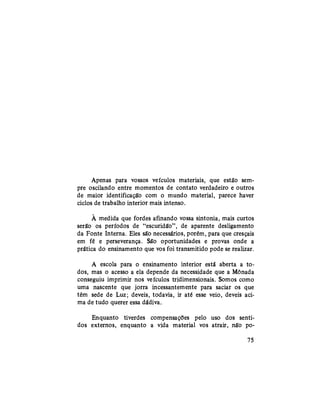 Apenas para vossos veículos materiais, que estão sem-
pre oscilando entre momentos de contato verdadeiro e outros
de maior identificação com o mundo material, parece haver
ciclos de trabalho interior mais intenso.
À medida que fordes afinando vossa sintonia, mais curtos
serão os períodos de "escuridão", de aparente desligamento
da Fonte Interna. Eles são necessários, porém, para que cresçais
em fé e perseverança. São oportunidades e provas onde a
prática do ensinamento que vos foi transmitido pode se realizar.
A escola para o ensinamento interior está aberta a to-
dos, mas o acesso a ela depende da necessidade que a Mônada
conseguiu imprimir nos veículos tridimensionais. Somos como
uma nascente que jorra incessantemente para saciar os que
têm sede de Luz; deveis, todavia, ir até esse veio, deveis aci-
ma de tudo querer essa dádiva.
Enquanto tiverdes compensações pelo uso dos senti-
dos externos, enquanto a vida material vos atrair, não po-
75
 