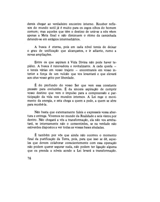 déreis chegar ao verdadeiro encontro interno. Receber refle-
xos do mundo sutil já é muito para os cegos olhos do homem
comum; mas aqueles que têm o destino de unir-se a nós vêem
apenas a Meta final e não diminuem o ritmo da caminhada
detendo-se em estágios intermediários.
A busca é eterna, pois em cada nível tereis de deixar
o grau de unificação que alcançastes, e ir adiante, rumo a
novas ampliações.
Entre os que aspiram à Vida Divina não pode haver te-
pidez. A busca é renovadora e revitalizante. A cada queda —
e tereis várias em vosso trajeto — encontrareis em vosso in-
terior a força de um vulcão que vos levantará e que elevará
aos céus vosso grito por liberdade.
É do profundo do vosso Ser que vem essa constante
pressão para evoluirdes. E da sincera aspiração de cumprir
vosso destino que vem o impulso para a compreensão e par-
ticipação da vida nos mundos internos. A Lei rege o movi-
mento da energia, e esta chega a quem a pede, a quem se abre
para recebê-la.
Não basta que externamente faleis e expresseis vossa aber-
tura e entrega. Vivemos no mundo da Realidade e sois vistos por
dentro. Não chegará a vós a transformação, ela não vos arreba-
tará, se internamente não o consentirdes, se na verdade não
estiverdes dispostos a ver todas as vossas bases abaladas.
É também por vós que ainda não ocorreu o momento
final da purificação da Terra, pois, para que isso se dê, aque-
les que devem colaborar conscientemente com essa operação
não podem querer segurar nada, não podem ter ligação alguma
que os prenda a níveis aonde a Lei levará a transformação.
76
 