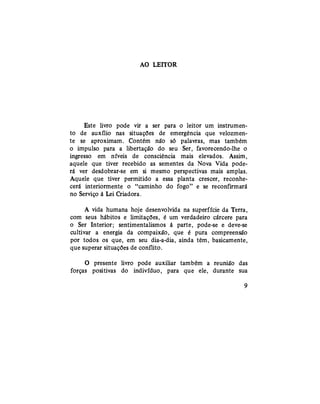 AO LEITOR
Este livro pode vir a ser para o leitor um instrumen-
to de auxílio nas situações de emergência que velozmen-
te se aproximam. Contém não só palavras, mas também
o impulso para a libertação do seu Ser, favorecendo-lhe o
ingresso em níveis de consciência mais elevados. Assim,
aquele que tiver recebido as sementes da Nova Vida pode-
rá ver desdobrar-se em si mesmo perspectivas mais amplas.
Aquele que tiver permitido a essa planta crescer, reconhe-
cerá interiormente o "caminho do fogo" e se reconfirmará
no Serviço à Lei Criadora.
A vida humana hoje desenvolvida na superfície da Terra,
com seus hábitos e limitações, é um verdadeiro cárcere para
o Ser Interior; sentimentalismos à parte, pode-se e deve-se
cultivar a energia da compaixão, que é pura compreensão
por todos os que, em seu dia-a-dia, ainda têm, basicamente,
que superar situações de conflito.
O presente livro pode auxiliar também a reunião das
forças positivas do indivíduo, para que ele, durante sua
9
 