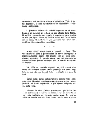 cadeamento dos processos grupais e individuais. Tudo é por
nós registrado, e cada oportunidade de crescimento é valo-
rizada e estimulada.
O potencial interior do homem resgatável há de mani-
festar-se ao máximo até a hora de sua retirada desta órbita.
O sublime momento do resgate já aconteceu para muitos
de vós que agora atuam em outros planos sem terem cons-
ciência disso; há também os que aguardam para serem con-
duzidos a diferentes órbitas planetárias.
* * *
Vosso único compromisso é cumprir o Plano. Ná"o
vos intimideis com a possibilidade de serdes rechaçados e
incompreendidos, mesmo por aqueles que até agora cami-
nharam convosco. O próprio Avatar não foi renegado ao
descer ao vosso plano? Prossegui, pois, e vivei na Fé do en-
contro final.
Na trilha da ascensão seguireis sós, pois apenas com
vossa Luz devereis contar. Nossa presença está nesse Fogo
Interior que não vos deixará faltar a proteção e o calor da
união.
Deveis ousar. Deveis definitivamente assumir vosso cami-
nho como Mônadas, como essências que criam, vivem e se ex-
pressam em níveis superiores, e que apenas cumprem eta-
pas nesta Terra.
Núcleos de vida cósmica (Hierarquias que identificais
como indivíduos) tocam-vos de forma a que se expanda em
vós certa qualidade de vibração. Assim, vosso Ser Interior
vibra na mesma sintonia deles; desse contato vem a poten-
83
 