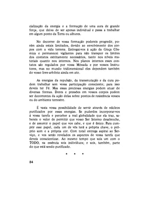 cialização da energia e a formação de uma aura de grande
força, que deixa de ser apenas individual e passa a trabalhar
em algum ponto da Terra ou alhures.
No decorrer de vossa formação podereis progredir, po-
rém ainda estais limitados, devido ao envolvimento dos cor-
pos com a vida terrena. Entregai-vos à ação da Graça Cós-
mica e permanecei vigilantes para não transpor os limites
dos contatos estritamente necessários, tanto nos níveis ma-
teriais quanto nos internos. Nos planos internos esses con-
tatos são regulados por vossa Mônada e por vossos Instru-
tores, mas no mundo tridimensional eles dependem também
do vosso livre-arbítrio ainda em ato.
As energias da repulsão, da transmutação e da cura po-
dem trabalhar sem vossa participação consciente; para isso
deveis ter Fé. Mas essas preciosas energias podem atuar de
diversas formas. Dores e pressões em vossos corpos podem
ser decorrentes da ação delas sobre pontos de resistência vossos
ou do ambiente terrestre.
É vasta vossa possibilidade de servir através de núcleos
purificados por essas energias. Se puderdes incorporar-vos
à vossa tarefa e perceber a real globalidade que ela traz, sa-
bereis o valor de permitir que vosso Ser Interno desabroche,
e de assumir o papel que vos cabe, e que é único. Para cum-
prir esse papel, cada um de vós terá a própria chave, o pró-
prio som e a própria cor. Com total entrega aspirai ao Ser-
viço, e vos serão revelados os aspectos de vossa tarefa que
deveis conscientizar. Ao mesmo tempo que sois um com o
TODO, na essência sois indivíduos; e sois, também, parte
do que está sendo purificado.
* * *
84
 