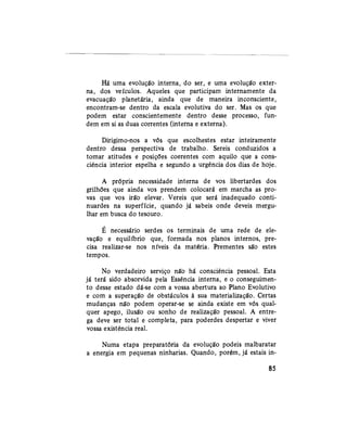 Há uma evolução interna, do ser, e uma evolução exter-
na, dos veículos. Aqueles que participam internamente da
evacuação planetária, ainda que de maneira inconsciente,
encontram-se dentro da escala evolutiva do ser. Mas os que
podem estar conscientemente dentro desse processo, fun-
dem em si as duas correntes (interna e externa).
Dirigimo-nos a vós que escolhestes estar inteiramente
dentro dessa perspectiva de trabalho. Sereis conduzidos a
tomar atitudes e posições coerentes com aquilo que a cons-
ciência interior espelha e segundo a urgência dos dias de hoje.
A própria necessidade interna de vos libertardes dos
grilhões que ainda vos prendem colocará em marcha as pro-
vas que vos irão elevar. Vereis que será inadequado conti-
nuardes na superfície, quando já sabeis onde deveis mergu-
lhar em busca do tesouro.
É necessário serdes os terminais de uma rede de ele-
vação e equilíbrio que, formada nos planos internos, pre-
cisa realizar-se nos níveis da matéria. Prementes são estes
tempos.
No verdadeiro serviço não há consciência pessoal. Esta
já terá sido absorvida pela Essência interna, e o conseguimen-
to desse estado dá-se com a vossa abertura ao Plano Evolutivo
e com a superação de obstáculos à sua materialização. Certas
mudanças não podem operar-se se ainda existe em vós qual-
quer apego, ilusão ou sonho de realização pessoal. A entre-
ga deve ser total e completa, para poderdes despertar e viver
vossa existência real.
Numa etapa preparatória da evolução podeis malbaratar
a energia em pequenas ninharias. Quando, porém, já estais in-
85
 