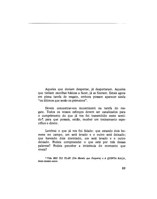 Aqueles que deviam despertar, já despertaram. Aqueles
que tinham escolhas básicas a fazer, já as fizeram. Estais agora
em plena tarefa de resgate, embora possam aparecer ainda
"os últimos que serão os primeiros".
Deveis concentrar-vos incontinenti na tarefa do res-
gate. Todos os vossos esforços devem ser canalizados para
o cumprimento do que já vos foi transmitido neste senti-
do* para que possais, então, receber um treinamento espe-
cífico e direto.
Lembrai o que já vos foi falado: que estando dois ho-
mens no campo, um será levado e o outro será deixado;
que havendo dois dormindo, um será levado e o outro
deixado. Podeis compreender o que está por trás dessas
palavras? Podeis perceber a iminência do momento que
viveis?
* Vide MIZ TLI TLAN (Um Mundo que Desperta) e A QUINTA RAÇA,
deste mesmo autoi.
89
 