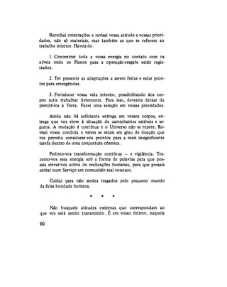 Recolhei orientações e revisai vossa atitude e vossas priori-
dades, não só materiais, mas também as que se referem ao
trabalho interior. Haveis de:
1. Concentrar toda a vossa energia no contato com os
níveis onde os Planos para a operação-resgate estão regis-
trados.
2. Ter presente as adaptações a serem feitas e estar pron-
tos para emergências.
3. Fortalecer vossa vida interior, possibilitando áos cor-
pos sutis trabalhar livremente. Para isso, devereis deixar de
prendê-los à Terra. Fazei uma seleção em vossas prioridades.
Ainda não há suficiente entrega em vossos corpos, en-
trega que vos eleve à situação de caminhantes estáveis e se-
guros. A mutação é contínua e o Universo não se repete. Re-
visai vossa conduta e vereis se estais em grau de doação que
vos permita considerar-vos prontos para a mais insignificante
tarefa dentro de uma conjuntura cósmica.
Pedimo-vos transformação contínua — e vigilância. Tra-
zemo-vos essa energia sob a forma de palavras para que pos-
sais elevar-vos acima de realizações humanas, para que possais
entrar num Serviço em comunhão real conosco.
Cuidai para não serdes tragados pelo pequeno mundo
da falsa bondade humana.
* * *
Não busqueis atitudes externas que correspondam ao
que vos está sendo transmitido. É em vosso íntimo, naquela
90
 