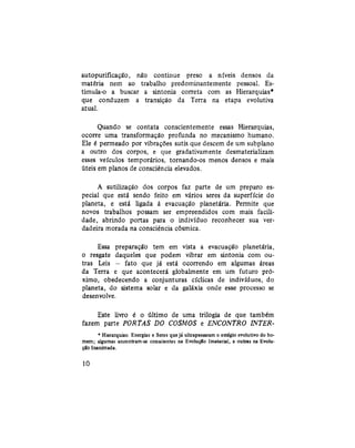 autopurificação, não continue preso a níveis densos da
matéria nem ao trabalho predominantemente pessoal. Es-
timula-o a buscar a sintonia correta com as Hierarquias*
que conduzem a transição da Terra na etapa evolutiva
atual.
Quando se contata conscientemente essas Hierarquias,
ocorre uma transformação profunda no mecanismo humano.
Ele é permeado por vibrações sutis que descem de um subplano
a outro dos corpos, e que gradativamente desmaterializam
esses veículos temporários, tornando-os menos densos e mais
úteis em planos de consciência elevados.
A sutilizaçào dos corpos faz parte de um preparo es-
pecial que está sendo feito em vários seres da superfície do
planeta, e está ligada à evacuação planetária. Permite que
novos trabalhos possam ser empreendidos com mais facili-
dade, abrindo portas para o indivíduo reconhecer sua ver-
dadeira morada na consciência cósmica.
Essa preparação tem em vista a evacuação planetária,
o resgate daqueles que podem vibrar em sintonia com ou-
tras Leis - fato que já está ocorrendo em algumas áreas
da Terra e que acontecerá globalmente em um futuro pró-
ximo, obedecendo a conjunturas cíclicas de indivíduos, do
planeta, do sistema solar e da galáxia onde esse processo se
desenvolve.
Este livro é o último de uma trilogia de que também
fazem parte PORTAS DO COSMOS e ENCONTRO INTER¬
* Hierarquias: Energias e Seres que já ultrapassaram o estágio evolutivo do ho-
mem; algumas encontram-se conscientes na EvoluçSo Imaterial, e outras na Evolu-
ção Inanimada.
10
 