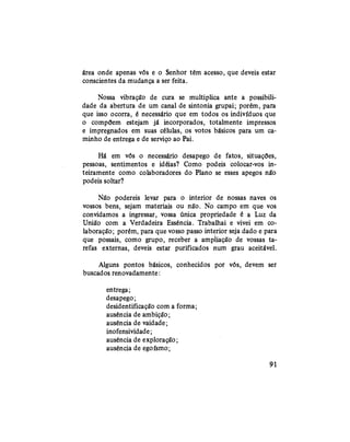 área onde apenas vós e o Senhor têm acesso, que deveis estar
conscientes da mudança a ser feita.
Nossa vibração de cura se multiplica ante a possibili-
dade da abertura de um canal de sintonia grupai; porém, para
que isso ocorra, é necessário que em todos os indivíduos que
o compõem estejam já incorporados, totalmente impressos
e impregnados em suas células, os votos básicos para um ca-
minho de entrega e de serviço ao Pai.
Há em vós o necessário desapego de fatos, situações,
pessoas, sentimentos e idéias? Como podeis colocar-vos in-
teiramente como colaboradores do Plano se esses apegos nâb
podeis soltar?
Não podereis levar para o interior de nossas naves os
vossos bens, sejam materiais ou não. No campo em que vos
convidamos a ingressar, vossa única propriedade é a Luz da
União com a Verdadeira Essência. Trabalhai e vivei em co-
laboração; porém, para que vosso passo interior seja dado e para
que possais, como grupo, receber a ampliação de vossas ta-
refas externas, deveis estar purificados num grau aceitável.
Alguns pontos básicos, conhecidos por vós, devem ser
buscados renovadamente:
entrega;
desapego;
desidentificação com a forma;
ausência de ambição;
ausência de vaidade;
inofensividade;
ausência de exploração;
ausência de egoísmo;
91
 