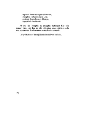 repulsão de estimulações inferiores;
disciplina e obediência às Leis;
ausência de medos e de dúvidas;
capacidade de silêncio.
O que são posições ou situações materiais? Não sois
sequer vistos em Luz se não estiverdes sendo movidos pela
real necessidade de ultrapassar vossos limites pessoais.
A oportunidade de seguirdes conosco vos foi dada.
92
 