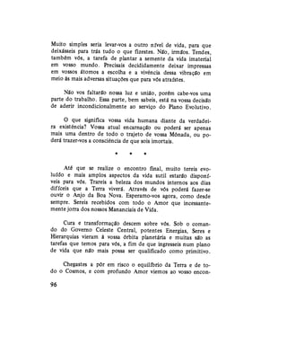 Muito simples seria levar-vos a outro nível de vida, para que
deixásseis para trás tudo o que fizestes. Não, irmãos. Tendes,
também vós, a tarefa de plantar a semente da vida imaterial
em vosso mundo. Precisais decididamente deixar impressas
em vossos átomos a escolha e a vivência dessa vibração em
meio às mais adversas situações que para vós atraístes.
Não vos faltarão nossa luz e união, porém cabe-vos uma
parte do trabalho. Essa parte, bem sabeis, está na vossa decisão
de aderir incondicionalmente ao serviço do Plano Evolutivo.
O que significa vossa vida humana diante da verdadei-
ra existência? Vossa atual encarnação ou poderá ser apenas
mais uma dentro de todo o trajeto de vossa Mônada, ou po-
derá trazer-vos a consciência de que sois imortais.
* * *
Até que se realize o encontro final, muito tereis evo-
luído e mais amplos aspectos da vida sutil estarão disponí-
veis para vós. Trareis a beleza dos mundos internos aos dias
difíceis que a Terra viverá. Através de vós poderá fazer-se
ouvir o Anjo da Boa Nova. Esperamo-vos agora, como desde
sempre. Sereis recebidos com todo o Amor que incessante-
mente jorra dos nossos Mananciais de Vida.
Cura e transformação descem sobre vós. Sob o coman-
do do Governo Celeste Central, potentes Energias, Seres e
Hierarquias vieram à vossa órbita planetária e muitas são as
tarefas que temos para vós, a fim de que ingresseis num plano
de vida que não mais possa ser qualificado como primitivo.
Chegastes a pôr em risco o equilíbrio da Terra e de to-
do o Cosmos, e com profundo Amor viemos ao vosso encon-
96
 