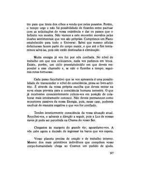 tro para que tireis dos olhos a venda que neles pusestes. Porém,
o tempo urge e não há possibilidade de ficardes entre pactuar
com as solicitações de vossa existência e dar os passos que o
Infinito vos mostra. Não viemos a este encontro movidos pelas
ilusões sentimentais que vos são próprias. Cumprimos um Plano
estabelecido para todo o Universo. Sabei que mesmo células
defeituosas fazem parte do corpo maior, e que até ofimtenta-
remos salvá-las, pois não estão destinadas à eliminação.
Muita energia já vos foi por nós confiada. No nível de
trabalho em que nos colocamos, nada vos pedimos em troca.
Existe, porém, um ciclo preestabelecido em que deveis res-
ponder a esse chamado e, se não o fizerdes a tempo, segui-
reis rotas tortuosas.
Cada passo facultativo que se vos apresenta é uma possibi-
lidade de transcender o nível de consciência, presa ao livre-arbí-
trio. É através da vossa própria escolha que deveis entrar na
nova etapa prevista para a consciência humana terrestre. O que
já recebestes conscientemente coloca-vos em posição de cola-
borar mais inteiramente conosco. Não deveis permanecer como
receptores passivos da nossa Energia, pois, nesse caso, podereis
usufruir de maneira negativa o que vos for confiado.
Tendes interiormente consciência da vossa situação atual.
Recolhei-vos, e sabereis a direção a seguir, pois a Luz de nossas
naves já pode ser percebida na Chama do vosso Ser.
Chegastes às margens do granderio;aguardamo-vos. A
vós cabe agora a decisão de ingressar na barca que vos espera.
Vosso planeta precisa de oração e de trabalho interno.
Mesmo dos mais primitivos indivíduos que compõem vosso
corpo-humanidade chega ao Cosmos um pedido de ajuda.
97
 