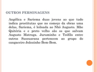OUTROS PERSONAGENS
Angélica e Sariema duas jovens ao que tudo
indica prostitutas que no começo da obras uma
delas, Sariema, é leiloada ao Nhô Augusto. Mãe
Quitéria e e preto velho são os que salvam
Augusto Matraga. Juruminho e Teófilo entre
outros Sussuarana pertencem ao grupo do
cangaceiro Joãozinho Bem-Bem.
 