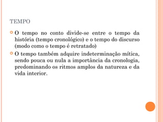 TEMPO
 O tempo no conto divide-se entre o tempo da
história (tempo cronológico) e o tempo do discurso
(modo como o tempo é retratado)
 O tempo também adquire indeterminação mítica,
sendo pouca ou nula a importância da cronologia,
predominando os ritmos amplos da natureza e da
vida interior.
 