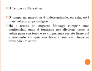  O Tempo na Narrativa
 O tempo na narrativa é indeterminado, ou seja, está
mais voltado ao psicológico.
 Há o tempo de Augusto Matraga cumprir suas
penitências, onde é tentando por diversas vezes a
voltar para sua terra e se vingar, mas resiste firme até
o momento em que sua hora e sua vez chega se
tornando um santo.
 