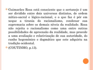  Guimarães Rosa está consciente que o sertanejo é um
ser dividido entre dois universos distintos, de ordem
mítico-sacral e lógico-racional, e o que faz é pôr em
xeque a tirania do racionalismo, condenar sua
supremacia sobre os demais níveis da realidade. Rosa
não rejeita o racionalismo como uma entre outras
possibilidades de apreensão da realidade, mas procede
a uma avaliação e relativização de sua autoridade, do
cunho hegemônico e dogmático que este adquiriu na
tradição ocidental.
 (COUTINHO, p.13).
 