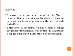 ESPAÇO
 A narrativa se inicia no município de Murici,
passa então para a vila do Tombador e termina
em uma cidadezinha, próxima a Murici, chamada
Rala-Coco.
 Entretanto, a problemática não é mais o espaço
geográfico unicamente. Nos contos de Sagarana,
o espaço quer dizer muito mais dos personagens
 