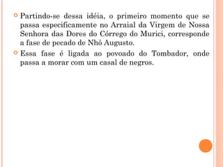  Partindo-se dessa idéia, o primeiro momento que se
passa especificamente no Arraial da Virgem de Nossa
Senhora das Dores do Córrego do Murici, corresponde
a fase de pecado de Nhô Augusto.
 Essa fase é ligada ao povoado do Tombador, onde
passa a morar com um casal de negros.
 
