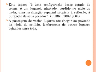  Este espaço “é uma configuração desse estado de
coisas, é um lugarejo afastado, perdido no meio do
nada, uma localização espacial propícia à reflexão, à
purgação de seus pecados ”. (FERRI, 2002. p.64)
 A passagem de vários lugares até chegar ao povoado
da ideia de solidão, lembranças de outros lugares
deixados para trás.
 