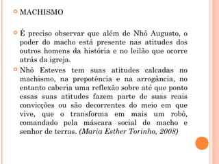  MACHISMO
 É preciso observar que além de Nhô Augusto, o
poder do macho está presente nas atitudes dos
outros homens da história e no leilão que ocorre
atrás da igreja.
 Nhô Esteves tem suas atitudes calcadas no
machismo, na prepotência e na arrogância, no
entanto caberia uma reflexão sobre até que ponto
essas suas atitudes fazem parte de suas reais
convicções ou são decorrentes do meio em que
vive, que o transforma em mais um robô,
comandado pela máscara social de macho e
senhor de terras. (Maria Esther Torinho, 2008)
 