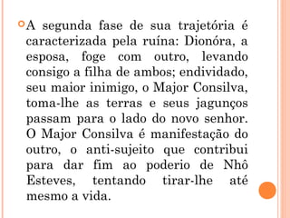 A segunda fase de sua trajetória é
caracterizada pela ruína: Dionóra, a
esposa, foge com outro, levando
consigo a filha de ambos; endividado,
seu maior inimigo, o Major Consilva,
toma-lhe as terras e seus jagunços
passam para o lado do novo senhor.
O Major Consilva é manifestação do
outro, o anti-sujeito que contribui
para dar fim ao poderio de Nhô
Esteves, tentando tirar-lhe até
mesmo a vida.
 
