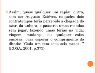  Assim, quase qualquer um capiau outro,
sem ser Augusto Estêves, naqueles dois
contratempos teria percebido a chegada do
azar, da unhaca, e passaria umas rodadas
sem jogar, fazendo umas férias na vida:
viagem, mudança, ou qualquer coisa
ensôssa, para esperar o cumprimento do
ditado: “Cada um tem seus seis meses...”
(ROSA, 2001, p.373).
 