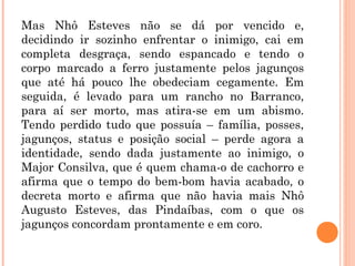 Mas Nhô Esteves não se dá por vencido e,
decidindo ir sozinho enfrentar o inimigo, cai em
completa desgraça, sendo espancado e tendo o
corpo marcado a ferro justamente pelos jagunços
que até há pouco lhe obedeciam cegamente. Em
seguida, é levado para um rancho no Barranco,
para aí ser morto, mas atira-se em um abismo.
Tendo perdido tudo que possuía – família, posses,
jagunços, status e posição social – perde agora a
identidade, sendo dada justamente ao inimigo, o
Major Consilva, que é quem chama-o de cachorro e
afirma que o tempo do bem-bom havia acabado, o
decreta morto e afirma que não havia mais Nhô
Augusto Esteves, das Pindaíbas, com o que os
jagunços concordam prontamente e em coro.
 
