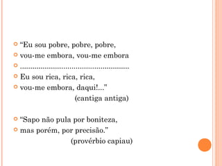  “Eu sou pobre, pobre, pobre,
 vou-me embora, vou-me embora
 .....................................................
 Eu sou rica, rica, rica,
 vou-me embora, daqui!...”
(cantiga antiga)
 “Sapo não pula por boniteza,
 mas porém, por precisão.”
(provérbio capiau)
 