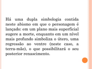 Há uma dupla simbologia contida
neste abismo em que o personagem é
lançado: em um plano mais superficial
sugere a morte, enquanto em um nível
mais profundo simboliza o útero, uma
regressão ao ventre (neste caso, a
terra-mãe), o que possibilitará o seu
posterior renascimento.
 