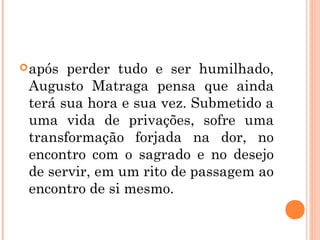 após perder tudo e ser humilhado,
Augusto Matraga pensa que ainda
terá sua hora e sua vez. Submetido a
uma vida de privações, sofre uma
transformação forjada na dor, no
encontro com o sagrado e no desejo
de servir, em um rito de passagem ao
encontro de si mesmo.
 