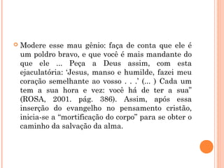  Modere esse mau gênio: faça de conta que ele é
um poldro bravo, e que você é mais mandante do
que ele ... Peça a Deus assim, com esta
ejaculatória: ‘Jesus, manso e humilde, fazei meu
coração semelhante ao vosso . . .’ (... ) Cada um
tem a sua hora e vez: você há de ter a sua”
(ROSA, 2001. pág. 386). Assim, após essa
inserção do evangelho no pensamento cristão,
inicia-se a “mortificação do corpo” para se obter o
caminho da salvação da alma.
 
