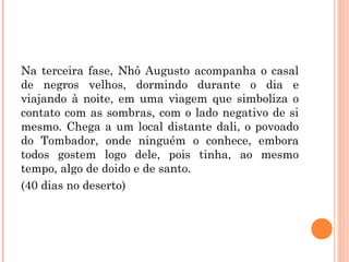 Na terceira fase, Nhô Augusto acompanha o casal
de negros velhos, dormindo durante o dia e
viajando à noite, em uma viagem que simboliza o
contato com as sombras, com o lado negativo de si
mesmo. Chega a um local distante dali, o povoado
do Tombador, onde ninguém o conhece, embora
todos gostem logo dele, pois tinha, ao mesmo
tempo, algo de doido e de santo.
(40 dias no deserto)
 