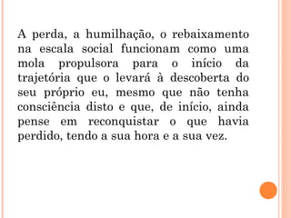 A perda, a humilhação, o rebaixamento
na escala social funcionam como uma
mola propulsora para o início da
trajetória que o levará à descoberta do
seu próprio eu, mesmo que não tenha
consciência disto e que, de início, ainda
pense em reconquistar o que havia
perdido, tendo a sua hora e a sua vez.
 