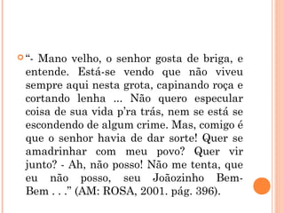  “- Mano velho, o senhor gosta de briga, e
entende. Está-se vendo que não viveu
sempre aqui nesta grota, capinando roça e
cortando lenha ... Não quero especular
coisa de sua vida p’ra trás, nem se está se
escondendo de algum crime. Mas, comigo é
que o senhor havia de dar sorte! Quer se
amadrinhar com meu povo? Quer vir
junto? - Ah, não posso! Não me tenta, que
eu não posso, seu Joãozinho Bem-
Bem . . .” (AM: ROSA, 2001. pág. 396).
 