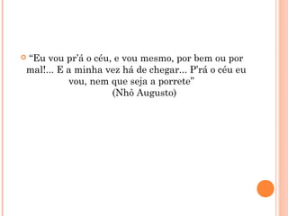  “Eu vou pr’á o céu, e vou mesmo, por bem ou por
mal!... E a minha vez há de chegar... P’rá o céu eu
vou, nem que seja a porrete”
      (Nhô Augusto)
 