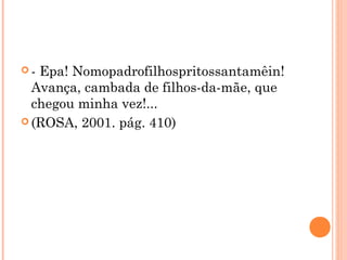  - Epa! Nomopadrofilhospritossantamêin!
Avança, cambada de filhos-da-mãe, que
chegou minha vez!...
 (ROSA, 2001. pág. 410)
 