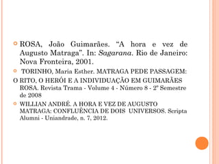  ROSA, João Guimarães. “A hora e vez de
Augusto Matraga”. In: Sagarana. Rio de Janeiro:
Nova Fronteira, 2001.
 TORINHO, Maria Esther. MATRAGA PEDE PASSAGEM:
O RITO, O HERÓI E A INDIVIDUAÇÃO EM GUIMARÃES
ROSA. Revista Trama - Volume 4 - Número 8 - 2º Semestre
de 2008
 WILLIAN ANDRÉ. A HORA E VEZ DE AUGUSTO
MATRAGA: CONFLUÊNCIA DE DOIS UNIVERSOS. Scripta
Alumni - Uniandrade, n. 7, 2012.
 