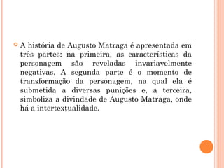  A história de Augusto Matraga é apresentada em
três partes: na primeira, as características da
personagem são reveladas invariavelmente
negativas. A segunda parte é o momento de
transformação da personagem, na qual ela é
submetida a diversas punições e, a terceira,
simboliza a divindade de Augusto Matraga, onde
há a intertextualidade.
 