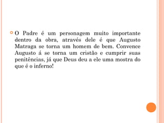  O Padre é um personagem muito importante
dentro da obra, através dele é que Augusto
Matraga se torna um homem de bem. Convence
Augusto á se torna um cristão e cumprir suas
penitências, já que Deus deu a ele uma mostra do
que é o inferno!
 