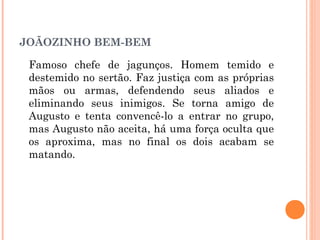 JOÃOZINHO BEM-BEM
Famoso chefe de jagunços. Homem temido e
destemido no sertão. Faz justiça com as próprias
mãos ou armas, defendendo seus aliados e
eliminando seus inimigos. Se torna amigo de
Augusto e tenta convencê-lo a entrar no grupo,
mas Augusto não aceita, há uma força oculta que
os aproxima, mas no final os dois acabam se
matando.
 