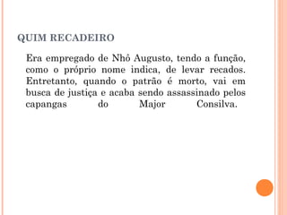 QUIM RECADEIRO
Era empregado de Nhô Augusto, tendo a função,
como o próprio nome indica, de levar recados.
Entretanto, quando o patrão é morto, vai em
busca de justiça e acaba sendo assassinado pelos
capangas do Major Consilva.
 