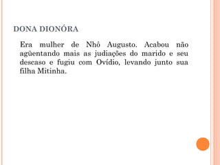 DONA DIONÓRA
Era mulher de Nhô Augusto. Acabou não
agüentando mais as judiações do marido e seu
descaso e fugiu com Ovídio, levando junto sua
filha Mitinha.
 