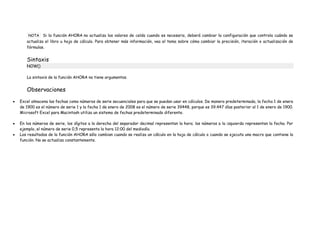 NOTA Si la función AHORA no actualiza los valores de celda cuando es necesario, deberá cambiar la configuración que controla cuándo se
actualiza el libro u hoja de cálculo. Para obtener más información, vea el tema sobre cómo cambiar la precisión, iteración o actualización de
fórmulas.
Sintaxis
NOW()
La sintaxis de la función AHORA no tiene argumentos.
Observaciones
Excel almacena las fechas como números de serie secuenciales para que se puedan usar en cálculos. De manera predeterminada, la fecha 1 de enero
de 1900 es el número de serie 1 y la fecha 1 de enero de 2008 es el número de serie 39448, porque es 39.447 días posterior al 1 de enero de 1900.
Microsoft Excel para Macintosh utiliza un sistema de fechas predeterminado diferente.
En los números de serie, los dígitos a la derecha del separador decimal representan la hora; los números a la izquierda representan la fecha. Por
ejemplo, el número de serie 0,5 representa la hora 12:00 del mediodía.
Los resultados de la función AHORA sólo cambian cuando se realiza un cálculo en la hoja de cálculo o cuando se ejecuta una macro que contiene la
función. No se actualiza constantemente.
 