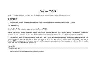 Función FECHA
En este artículo se describen la sintaxis de la fórmula y el uso de la función FECHA de Microsoft Office Excel.
Descripción
La función FECHA devuelve el número de serie secuencial que representa una fecha determinada. Por ejemplo, la fórmula
=FECHA(2008;7;8)
devuelve 39637, el número de serie que representa la fecha 8/7/2008.
NOTA Si el formato de celda era General antes de especificar la función, el resultado tendrá formato de fecha y no de número. Si desea ver
el número de serie o cambiar el formato de la fecha, seleccione un formato de número diferente en el grupo Número de la ficha Inicio.
La función FECHA es muy útil en situaciones en que el año, el mes y el día se proporcionan mediante fórmulas o referencias de celda. Por
ejemplo, es posible que tenga una hoja de cálculo con fechas en un formato que Excel no reconoce, como AAAAMMDD. Puede usar la
función FECHA junto con otras funciones para convertir las fechas a un número de serie que Excel reconozca. Para obtener más información,
vea la tabla de la sección Ejemplo de este artículo.
Sintaxis
FECHA(año; mes; día)
La sintaxis de la función FECHA tiene los siguientes argumentos:
 