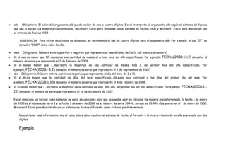 año Obligatorio. El valor del argumento año puede incluir de uno a cuatro dígitos. Excel interpreta el argumento año según el sistema de fechas
que usa el equipo. De manera predeterminada, Microsoft Excel para Windows usa el sistema de fechas 1900 y Microsoft Excel para Macintosh usa
el sistema de fechas 1904.
SUGERENCIA Para evitar resultados no deseados, se recomienda el uso de cuatro dígitos para el argumento año. Por ejemplo, si usa "07" se
devuelve "1907" como valor de año.
mes Obligatorio. Número entero positivo o negativo que representa el mes del año, de 1 a 12 (de enero a diciembre).
Si el mes es mayor que 12, mes suma esa cantidad de meses al primer mes del año especificado. Por ejemplo, FECHA(2008;14;2) devuelve el
número de serie que representa el 2 de febrero de 2009.
Si el mes es menor que 1, mes resta la magnitud de esa cantidad de meses, más 1, del primer mes del año especificado. Por
ejemplo, FECHA(2008;-3;2) devuelve el número de serie que representa el 2 de septiembre de 2007.
día Obligatorio. Número entero positivo o negativo que representa el día del mes, de 1 a 31.
Si el día es mayor que la cantidad de días del mes especificado, día suma esa cantidad a los días del primer día del mes. Por
ejemplo, FECHA(2008;1;35) devuelve el número de serie que representa el 4 de febrero de 2008.
Si el día es menor que 1, día resta la magnitud de la cantidad de días, más uno, del primer día del mes especificado. Por ejemplo, FECHA(2008;1;-
15) devuelve el número de serie que representa el 16 de diciembre de 2007.
Excel almacena las fechas como números de serie secuenciales para que se puedan usar en cálculos. De manera predeterminada, la fecha 1 de enero
de 1900 es el número de serie 1 y la fecha 1 de enero de 2008 es el número de serie 39448, porque es 39.448 días posterior al 1 de enero de 1900.
Microsoft Excel para Macintosh usa un sistema de fechas diferente como sistema predeterminado.
Para obtener más información, vea el tema sobre cómo cambiar el sistema de fecha, el formato o la interpretación de un año expresado con dos
dígitos.
Ejemplo
 
