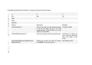 El ejemplo será más fácil de entender si lo copia en una hoja de cálculo en blanco.
1
2
3
4
5
6
7
8
A B C
Año Mes Día
2008 1 1
Datos
20081125
Fórmula Descripción Resultado
=FECHA(A2;B2;C2) Fecha de serie para la fecha derivada mediante
el uso de las celdas A2, B2 y C2 como
argumentos para la función FECHA y el uso del
sistema de fechas 1900.
1/1/2008 o 39448
=FECHA(AÑO(HOY());31;12) Fecha de serie para el último día del año actual. 31/12/nnnn o el número de
serie secuencial equivalente
(valor real según el año
actual)
=FECHA(IZQUIERDA(A4;4);MED(A4;5;2);
DERECHA(A4;2))
Fórmula que convierte una fecha de formato
AAAAMMDD en una fecha de serie.
25/11/2008 o 39777
 