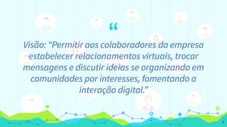 “Visão: “Permitir aos colaboradores da empresa
estabelecer relacionamentos virtuais, trocar
mensagens e discutir ideias se organizando em
comunidades por interesses, fomentando a
interação digital.”
9
 