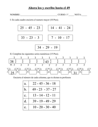 Ahora leo y escribo hasta el 49

NOMBRE:_________________________________ CURSO: 1°_____ NOTA:_____

I. En cada cuadro encierra el numero mayor (10 Ptos).


              25 - 45 - 23                     14 - 41 - 24

               33 - 23 - 3                      7 - 10 - 17

                                 34 - 29 - 19
II. Completa las siguientes series numéricas (15 Ptos).


38                                       43
III.



 25                                                                      31
       Encierra el número de cada columna, que te dictara tu profesora

                  a.        22 - 45 - 36 - 18
                  b.       49 - 23 - 37 - 27
                  c.        13 - 14 - 12 - 11
                  d.        39 - 19 - 49 - 29
                  e.        10 - 20 - 30 - 40
 