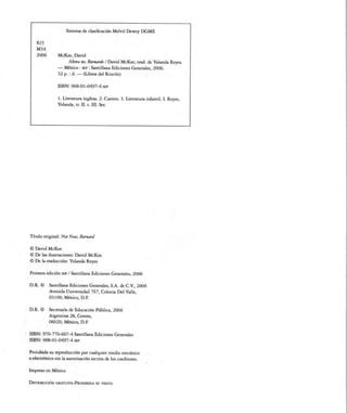 Sistema de clasificación Melvil Dewey DGME


    823
    M34
    2006        McKee, David
                     Ahora no, Bernardo I David McKee; trad. de Yolanda Reyes.
               — México : sep : Santillana Ediciones Generales, 2006.
                32 p.: il. — (Libros del Rincón)


               ISBN: 968-01-0497-4 sep


                1. Literatura inglesa. 2. Cuento. 3. Literatura infantil. I. Reyes,
               Yolanda, tr. II. t. III. Ser.




Título original: Not Now, Bernard


© David McKee
© De las ilustraciones: David McKee
© De la traducción: Yolanda Reyes


Primera edición sep / Santillana Ediciones Generales, 2006


D.R. ©     Santillana Ediciones Generales, S.A. de C.V., 2006
           Avenida Universidad 767, Colonia Del Valle,
           03100, México, D.F.


D.R. ©     Secretaría de Educación Pública, 2006
           Argentina 28, Centro,
           06020, México, D.F.


ISBN: 97O-77O-6O7-4 Santillana Ediciones Generales
ISBN: 968-01-0497-4 sep


Prohibida su reproducción por cualquier medio mecánico
o electrónico sin la autorización escrita de los coeditores.

Impreso en México


Distribución gratuita-Prohibida su venta
 