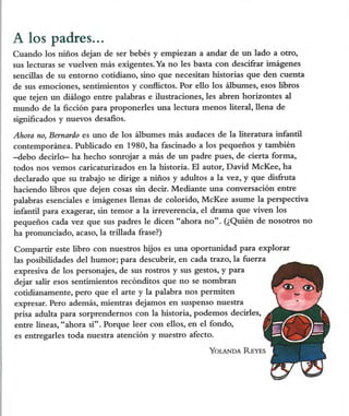 A los padres...
Cuando los niños dejan de ser bebés y empiezan a andar de un lado a otro,
sus lecturas se vuelven más exigentes. Ya no les basta con descifrar imágenes
sencillas de su entorno cotidiano, sino que necesitan historias que den cuenta
de sus emociones, sentimientos y conflictos. Por ello los álbumes, esos libros
que tejen un diálogo entre palabras e ilustraciones, les abren horizontes al
mundo de la ficción para proponerles una lectura menos literal, llena de
significados y nuevos desafios.

Ahora no, Bernardo es uno de los álbumes más audaces de la literatura infantil
contemporánea. Publicado en 1980, ha fascinado a los pequeños y también
-debo decirlo- ha hecho sonrojar a más de un padre pues, de cierta forma,
todos nos vemos caricaturizados en la historia. El autor, David McKee, ha
declarado que su trabajo se dirige a niños y adultos a la vez, y que disfruta
haciendo libros que dejen cosas sin decir. Mediante una conversación entre
palabras esenciales e imágenes llenas de colorido, McKee asume la perspectiva
infantil para exagerar, sin temor a la irreverencia, el drama que viven los
pequeños cada vez que sus padres le dicen "ahora no". (¿Quién de nosotros no
ha pronunciado, acaso, la trillada frase?)

Compartir este libro con nuestros hijos es una oportunidad para explorar
las posibilidades del humor; para descubrir, en cada trazo, la fuerza
expresiva de los personajes, de sus rostros y sus gestos, y para
dejar salir esos sentimientos recónditos que no se nombran
cotidianamente, pero que el arte y la palabra nos permiten
expresar. Pero además, mientras dejamos en suspenso nuestra
prisa adulta para sorprendernos con la historia, podemos decirles,
entre líneas, "ahora sí". Porque leer con ellos, en el fondo,
es entregarles toda nuestra atención y nuestro afecto.

                                                      Yolanda Reyes
 