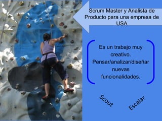 Es un trabajo muy
creativo.
Pensar/analizar/diseñar
nuevas
funcionalidades.
Scout
Escalar
Scrum Master y Analista de
Producto para una empresa de
USA
 
